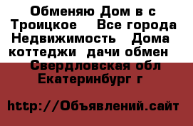 Обменяю Дом в с.Троицкое  - Все города Недвижимость » Дома, коттеджи, дачи обмен   . Свердловская обл.,Екатеринбург г.